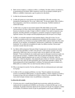 4. Debe mostrar madurez y confianza en Dios y su Palabra. No debe sentirse a la defensiva,
   ni amenazada por las demás. Debe comunicar a través de sus propias actitudes que la
   Biblia es confiable e interesante y que le ayuda en la vida diaria.

5. La líder ha de demostrar humildad.

6. La líder del grupo no es una maestra sino una facilitadora. Ella sabe escuchar y no
   monopoliza la participación. No es una “sábelo todo”. No da una cátedra. Ella se limita a
   hacer preguntas y unos breves comentarios acerca del pasaje. También mantiene el
   control del tiempo.

7. La líder trata a su grupo en una manera natural. Ella debe hablar con un estilo
   conversacional, no como si diera una conferencia o predicación. Es abierta, transparente,
   honesta en relación con todas. Si algo es difícil, lo admite. Si no sabe la respuesta a una
   pregunta, ella debe admitirlo con franqueza y prometer averiguar la respuesta para la
   siguiente semana. Pero siempre está bien preparada para la lección que le toca dirigir.

8. La líder y su asistente expresan el amor genuino dentro y fuera de la clase. Las no-
   creyentes no podrán resistir esta combinación de la Palabra de Dios potente y el amor
   fuerte y paciente. Las cristianas en el grupo también deben expresar interés en ellas como
   personas, en sus familias, sus problemas, frustraciones y ambiciones. Las deben aceptar
   totalmente. No se deben de escandalizar de nada. Las deben escuchar y buscar para
   ocasiones sociales fuera de la clase.

9. Las líderes deben prepararse bien para dirigir el grupo pero no necesariamente enseñar
   todo lo que han aprendido. La líder como persona y cómo maneja el grupo es de suma
   importancia. Debe tener claro en su mente cuales son los objetivos de cada estudio.
   Ejemplo: “Como resultado de este estudio quiero que las del grupo reconozcan cuales son
   los pecados de la lengua.” También la líder tiene un plan del tiempo del estudio. Debe
   haber marcado algunas preguntas que no usará si el tiempo no lo permite, saber las
   respuestas a todas las preguntas, estar preparada para aclarar un versículo o pensamiento
   difícil, tener muy claras las ideas principales que el grupo debe aprender o aplicar. Su
   buena preparación le dará tranquilidad y confianza. Su entusiasmo para el estudio de la
   Biblia debe ser evidente. Pero sus intervenciones deben ser breves.

10. Ella es una mujer de oración. Con las anfitrionas ella ora continuamente por cada mujer
    en el grupo.

11. La líder no lleva sus propios problemas a la clase. Tiene la madurez necesaria para
    resolver sus problemas bíblicamente y no hacerlos públicos. Puede compartir sus luchas y
    la manera en que ella está confiando en el Señor y cómo él la está ayudando. Deje que
    vean como la mujer cristiana vence sus problemas y tentaciones.

La dirección del estudio

1. Al iniciar una serie o cuando hayan llegado nuevas personas, podría dar una breve
   explicación de la naturaleza de la Biblia, sus divisiones y el autor del libro que se está
   estudiando. Se pueden mencionar algunas de las razones por las que los cristianos confían
   en la Palabra. No debemos insistir en que las participantes crean lo que la Biblia dice.
                                                                                            63
 