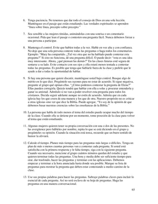6. Tenga paciencia. No tenemos que dar todo el consejo de Dios en una sola lección.
   Manténgase en el pasaje que están estudiando. Las verdades espirituales se aprenden
   “línea sobre línea, precepto sobre precepto.”

7. Sea sensible a las mujeres tímidas, animándolas con una sonrisa o un comentario
   ocasional. Pida que lean el pasaje o contesten una pregunta fácil. Nunca debemos forzar a
   una persona a participar.

8. Mantenga el control. Evite que hablen todas a la vez. Hable en voz alta y con confianza.
   No deje que una sola persona conteste todas las preguntas o haga todos los comentarios.
   Ejemplo: “Mary ha compartido. ¿Tal vez otra que no ha hablado puede contestar esta
   pregunta?” Si esto no funciona, dé una pregunta difícil. O puede decir: “esta es una idea
   muy interesante. Ahora, ¿qué piensan las demás?” En las clases futuras esté segura de
   sentarse a su lado. Evite contacto con sus ojos y ella estará menos tentada a contestar
   todas las preguntas. Es posible que tenga que hablarle fuera de la clase y pedirle que le
   ayude a dar a todas la oportunidad de hablar.

9. Si hay una persona que quiere discutir, manténgase usted bajo control. Busque algo de
   mérito en lo que dice. Pregúntele sus razones para no estar de acuerdo. Si sigue negativa,
   pregunte al grupo qué opinan ellas. “¿Cómo podemos contestar la pregunta de Elena?”
   Ellas pueden corregirla. Quizás tendrá que hablar con ella a solas y procurar entenderla y
   ganar su amistad. Admítalo si no van a poder resolver esta pregunta para todos los
   cristianos. Decida seguir adelante aunque no estén de acuerdo. Admita que en cada
   iglesia hay los que creen de una manera y los que de otra. Nuestro propósito no es criticar
   a otras iglesias sino ver que dice la Biblia. Puede agregar, “Yo soy de la opinión de que
   debemos basar nuestras creencias sobre las enseñanzas de la Biblia.”

10. La persona que habla de todo menos el tema del estudio puede ocupar mucho del tiempo
    de la clase. Cuando ella se detiene por un momento, tome posesión de la clase para volver
    al tema que están estudiando.

11. Algunas mujeres quieren tener su propia conversación con una o dos de las presentes. No
    las avergüence pero hábleles por nombre, repita lo que se está diciendo en el grupo y
    pregúnteles su opinión. Cuando la situación está tensa, recuerde que un buen sentido de
    humor la aliviará.

12. Calcule el tiempo. Planee más tiempo para las preguntas más largas o difíciles. Tenga un
    plan de más o menos cuantas personas van a contestar cada pregunta. Si usted está
    satisfecha con la primera respuesta y le falta tiempo, siga con la siguiente pregunta.
    Cuando sea necesario, mencione al grupo cuántos minutos quedan del estudio y que
    quieren terminar todas las preguntas. Una hora y media debe ser suficiente tiempo para
    orar, dar trasfondo, hacer las preguntas y terminar con las aplicaciones. Debemos
    empezar y terminar a la hora anunciada hasta donde sea posible. Marque su lista de
    preguntas para mostrar la pregunta que deben estar contestando a medio camino de la
    clase.

13. Use sus propias palabras para hacer las preguntas. Subraye palabras claves para incluir lo
    esencial de cada pregunta. Así no será esclava de su hoja de preguntas. Haga las
    preguntas en una manera conversacional.
                                                                                            65
 