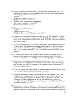 14. Exprese agradecimiento con frecuencia. Queremos animar, no desanimar. Nunca diga o
    insinúe que la respuesta fue equivocada. La persona es más importante que la respuesta
    correcta. Ponga énfasis solo en lo correcto.
    Ejemplos:
- “Gracias, es una idea nueva para mí.”
- “No había pensado en eso antes…”
- “Creo que lo que Hilda ha dicho está muy bien.”
- “Tal vez, ¿pero que dice el versículo 12?”
- “El pasaje parece enfocar más en…”

15. Memorice una variedad de frases.
    Ejemplos:
- “¿Alguien tiene otra idea?”
- “Muy bien” “Eso es nuevo” “¿Hay otro comentario?”

16. Cuando hay confusión o una pregunta problemática, la frase más importante es, “No sé.”
    La líder no debe sentirse responsable del saberlo todo. Mejor que se queden con la idea
    de que la que dirige también está aprendiendo. Puede decir: “Voy a buscar una respuesta
    para la otra semana.”

17. La líder no debe permitir que la discusión se alargue sobre el problema. Ella puede decir,
    “Podemos hablar más en cuanto a este tema después de la clase” o “debemos estudiar
    este asunto fuera de la clase” o “yo puedo hablar contigo de este asunto después de la
    clase.” Evitar desvíos es importante. Diga, “¿Podríamos estudiar este problema en otra
    ocasión?”

18. No hablemos de la religión, solo de lo que la Biblia enseña. No critique ni ataque a
    ninguna iglesia, organización o persona por nombre. Se puede decir “No estoy de
    acuerdo con la gente que dice…” o “Algunos enseñan esto, pero ¿qué dice la Biblia?”

19. Recuerde que es un estudio, no una predicación. Sus comentarios deben ser cortos. El
    tiempo les pertenece al grupo. Cuando no entienden algo, no dé la respuesta, sino haga
    otras preguntas para ayudarles a entender. Si no han hecho el deber, deben hacerlo al
    momento trabajando juntas.

20. No dé la idea de que tiene prisa. Hay que dar tiempo para sus preguntas acerca del pasaje
    y para que la luz de la Palabra ilumine la mente y el corazón.

21. Transforme su lenguaje religioso. Tenga cuidado con las frases gastadas. En un grupo
    evangelístico, no use la palabra “hermana” aunque una mujer cristiana este presente.
    Aprenda sus nombres o “queridas” o “preciosas amigas”. Tenga a su disposición una
    variedad de frases que pueden expresar su fe sin usar palabras como “salvación,”
    “evangelio” y “redención”. Use palabras como “creyente en Jesús,” “cristiana,” “Cuando
    invité a Cristo a entrar a mi vida.”

22. Si el grupo es un grupo evangelístico, no se precipite en presentar el evangelio. Busque el
    tiempo oportuno para hacer la invitación a cada mujer individualmente. Cuando vea que
    una mujer esté abierta a una presentación del evangelio por sus preguntas o respuestas, la
                                                                                             66
 