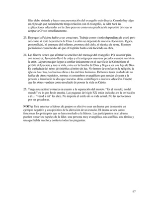 líder debe visitarla y hacer una presentación del evangelio más directa. Cuando hay algo
    en el pasaje que naturalmente tenga relación con el evangelio, la líder hará las
    explicaciones adecuadas en la clase pero no como una predicación o presión de creer o
    aceptar a Cristo inmediatamente.

23. Deje que la Palabra hable a sus corazones. Trabaje como si todo dependiera de usted pero
    ore como si todo dependiera de Dios. La obra no depende de nuestra elocuencia, lógica,
    personalidad, ni amenaza del infierno, promesa del cielo, ni técnica de venta. Estemos
    plenamente convencidas de que el Espíritu Santo está haciendo su obra.

24. Las líderes tienen que afirmar la sencillez del mensaje del evangelio: Por su amor para
    con nosotros, Jesucristo llevó la culpa y el castigo por nuestros pecados cuando murió en
    la cruz. La persona que llegue a confiar únicamente en el sacrificio de Cristo tiene el
    perdón del pecado y nueva vida, entra en la familia de Dios y llega a ser una hija de Dios.
    Es trasladada del reino de tinieblas al reino de luz. No hemos de confiar en la religión, la
    iglesia, los ritos, las buenas obras o los méritos humanos. Debemos tener cuidado de no
    hablar de otros requisitos, normas o costumbres evangélicos que puedan distraer a la
    persona e introducir la idea que nuestras obras contribuyen a nuestra salvación. Enseñe
    que las obras vendrán como resultado de poseer la vida en Cristo.

25. Tenga una actitud correcta en cuanto a la separación del mundo. “En el mundo; no del
    mundo” es lo que Jesús enseña. Las paganas del siglo XX están incluidas en la invitación
    a él… “venid a mí” les dice. No importa el estilo de su vida actual. No las rechacemos
    por ser pecadoras.

NOTA: Para entrenar a líderes de grupos es efectivo usar un drama que demuestra un
ejemplo negativo y uno positivo de la dirección de un estudio. El drama aclara como
funcionan los principios que se han enseñado a la líderes. Las participantes en el drama
pueden tomar los papeles de la líder, una persona muy evangélica, una católica, una tímida y
una que habla mucho y contesta todas las preguntas.




                                                                                             67
 