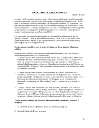 ALCANZANDO A LA MUJER CATÓLICA
                                                                             Bárbara de Orth

La mujer católica romana, aunque no quiera relacionarse con la iglesia evangélica, es por lo
general muy sensible a verdades espirituales y desea conocer lo que Dios espera de ella. En
parte es motivada por su temor a la muerte y la inseguridad en cuanto a la vida eterna y en
parte porque quiere llenar el vacio que no se ha llenado con la religión. Muchas veces siente
la necesidad de más fe y de una mejor relación con Dios. También puede ser motivada por la
desesperación que siente por los problemas que ella vive. El ministerio a estas preciosas
mujeres requiere paciencia y confianza en el Señor.

Las sugerencias que siguen son presentadas no como la última palabra sino lo que he
aprendido durante 25 años de hacer obra entre mujeres católicas de la clase media en la
ciudad de Guatemala. Quizás lo que sigue pueda servir como trampolín a nuevas ideas y
métodos para llevar el evangelio a ellas.

Existen algunos requisitos para la mujer cristiana que desea alcanzar a la mujer
católica.

Antes de empezar la obra entre mujeres católicas debemos pensar en la clase de mujer
cristiana que pueda tener éxito en este trabajo.
1. La mujer cristiana debe manifestar un amor sincero hacia la mujer católica. Debe hacer
    todo lo posible para desarrollar una amistad genuina con ella. Cuando la mujer católica
    tiene una amistad con mujeres realmente cristianas que modelan la vida cristiana y
    aplican la Palabra a cada aspecto de sus vidas, ella experimenta el amor de Cristo en una
    manera palpable. Al menos, estará entregada a esa demostración de amor que hasta ahora
    no había experimentado.

2. La mujer cristiana debe vivir una vida transparente. La católica será atraída por la
   sinceridad y honestidad de una mujer cristiana que está dispuesta a dar a conocer sus
   propias necesidades y debilidades. La mujer no-cristiana ha vivido mucho tiempo con la
   hipocresía, las máscaras, la manipulación y la decepción y será completamente
   desarmada con saber que una líder espiritual (usted) es transparente y su amistad es
   genuina.

3. La mujer cristiana debe ser sensible a las áreas de dolor y necesidad en la vida de la
   católica (su matrimonio, familia, trabajo, emociones). Debe estar dispuesta a apoyarla en
   sus problemas, aconsejarla bíblicamente, orar por ella, y después de un tiempo orar con
   ella acerca de sus problemas. No ha tenido la experiencia de que una persona “religiosa”
   se acerque a ella para ministrar a sus necesidades personales. Ella notará la diferencia.

Existen algunas ventajas que preparan a la mujer católica a entender y aceptar el
evangelio.

1. Es sensible a las cosas espirituales. Tiene una mentalidad religiosa.

2. Acepta la Palabra de Dios y la respeta.



                                                                                           68
 