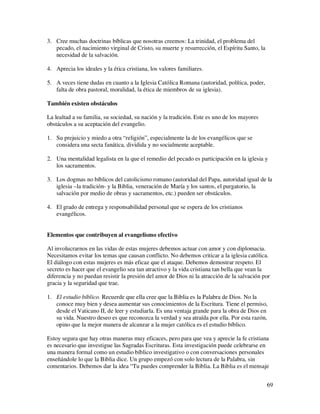3. Cree muchas doctrinas bíblicas que nosotras creemos: La trinidad, el problema del
   pecado, el nacimiento virginal de Cristo, su muerte y resurrección, el Espíritu Santo, la
   necesidad de la salvación.

4. Aprecia los ideales y la ética cristiana, los valores familiares.

5. A veces tiene dudas en cuanto a la Iglesia Católica Romana (autoridad, política, poder,
   falta de obra pastoral, moralidad, la ética de miembros de su iglesia).

También existen obstáculos

La lealtad a su familia, su sociedad, su nación y la tradición. Este es uno de los mayores
obstáculos a su aceptación del evangelio.

1. Su prejuicio y miedo a otra “religión”, especialmente la de los evangélicos que se
   considera una secta fanática, dividida y no socialmente aceptable.

2. Una mentalidad legalista en la que el remedio del pecado es participación en la iglesia y
   los sacramentos.

3. Los dogmas no bíblicos del catolicismo romano (autoridad del Papa, autoridad igual de la
   iglesia –la tradición- y la Biblia, veneración de María y los santos, el purgatorio, la
   salvación por medio de obras y sacramentos, etc.) pueden ser obstáculos.

4. El grado de entrega y responsabilidad personal que se espera de los cristianos
   evangélicos.


Elementos que contribuyen al evangelismo efectivo

Al involucrarnos en las vidas de estas mujeres debemos actuar con amor y con diplomacia.
Necesitamos evitar los temas que causan conflicto. No debemos criticar a la iglesia católica.
El diálogo con estas mujeres es más eficaz que el ataque. Debemos demostrar respeto. El
secreto es hacer que el evangelio sea tan atractivo y la vida cristiana tan bella que vean la
diferencia y no puedan resistir la presión del amor de Dios ni la atracción de la salvación por
gracia y la seguridad que trae.

1. El estudio bíblico. Recuerde que ella cree que la Biblia es la Palabra de Dios. No la
   conoce muy bien y desea aumentar sus conocimientos de la Escritura. Tiene el permiso,
   desde el Vaticano II, de leer y estudiarla. Es una ventaja grande para la obra de Dios en
   su vida. Nuestro deseo es que reconozca la verdad y sea atraída por ella. Por esta razón,
   opino que la mejor manera de alcanzar a la mujer católica es el estudio bíblico.

Estoy segura que hay otras maneras muy eficaces, pero para que vea y aprecie la fe cristiana
es necesario que investigue las Sagradas Escrituras. Esta investigación puede celebrarse en
una manera formal como un estudio bíblico investigativo o con conversaciones personales
enseñándole lo que la Biblia dice. Un grupo empezó con solo lectura de la Palabra, sin
comentarios. Debemos dar la idea “Tu puedes comprender la Biblia. La Biblia es el mensaje


                                                                                               69
 
