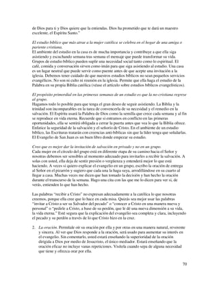 de Dios para ti y Dios quiere que la entiendas. Dios ha prometido que te dará un maestro
excelente, el Espíritu Santo.”

El estudio bíblico que más atrae a la mujer católica se celebra en el hogar de una amiga o
pariente cristiana.
El ambiente del estudio en la casa es de mucha importancia y contribuye a que ella siga
asistiendo y escuchando semana tras semana el mensaje que puede transformar su vida.
Grupos de estudio bíblico pueden suplir una necesidad social tanto como lo espiritual. El
café, comida y conversación sirven como imán para que siga asistiendo al estudio. Una casa
es un lugar neutral que puede servir como puente antes de que acepte una invitación a la
iglesia. Debemos tener cuidado de que nuestros estudios bíblicos no sean pequeños servicios
evangélicos. No son ni culto ni reunión en la iglesia. Permite que ella haga el estudio de la
Palabra en su propia Biblia católica (véase el artículo sobre estudios bíblicos evangelísticos).

El propósito primordial en las primeras semanas de un estudio es que la no-cristiana regrese
al grupo.
Hagamos todo lo posible para que tenga el gran deseo de seguir asistiendo. La Biblia y la
trinidad son incomparables en la tarea de convencerla de su necesidad y el remedio en la
salvación. El Espíritu usará la Palabra de Dios como la semilla que crece cada semana y al fin
se reproduce en vida eterna. Recuerde que si entramos en conflicto en las primeras
oportunidades, ella se sentirá obligada a cerrar la puerta antes que vea lo que la Biblia ofrece.
Enfatice la seguridad de la salvación y el señorío de Cristo. En el ambiente de un estudio
bíblico, las Escrituras tratarán con creencias anti-bíblicas sin que la líder tenga que señalarlas.
El Evangelio de San Juan es un buen libro donde empezar su estudio.

Creo que es mejor dar la invitación de salvación en privado y no en un grupo.
Cada mujer en el círculo del grupo está en diferente etapa de su camino hacia el Señor y
nosotras debemos ser sensibles al momento adecuado para invitarles a recibir la salvación. A
solas con usted, ella deja de sentir presión o vergüenza y entenderá mejor lo que está
haciendo. A veces si quiero explicar el evangelio en un grupo, escribo la oración de entrega
al Señor en el pizarrón y sugiero que cada una la haga suya, arrodillándose en su cuarto al
llegar a casa. Muchas veces me dicen que han tomado la decisión y han hecho la oración
durante el transcurso de la semana. Hago una cita con las que me lo dicen para ver si, de
verás, entienden lo que han hecho.

Las palabras “recibir a Cristo” no expresan adecuadamente a la católica lo que nosotras
creemos, porque ella cree que lo hace en cada misa. Quizás sea mejor usar las palabras
“invitar a Cristo a ser su Salvador del pecado” o “conocer a Cristo en una manera nueva y
personal” o “pedirle a Cristo, a base de su perdón, que le dé una nueva dimensión a su vida,
la vida eterna.” Esté segura que la explicación del evangelio sea completa y clara, incluyendo
el pecado y su perdón a través de lo que Cristo hizo en la cruz.

2. La oración. Permítale oír su oración por ella y por otras en una manera natural, reverente
   y sincera. Al ver que Dios responde a la oración, será usado para aumentar su interés en
   el evangelio. Sin comentarlo, usted estará enseñando la superioridad de la oración
   dirigida a Dios por medio de Jesucristo, el único mediador. Estará enseñando que la
   oración eficaz no incluye vanas repeticiones. Visítela cuando sepa de alguna necesidad
   que tiene y ofrezca orar por ella.


                                                                                                70
 