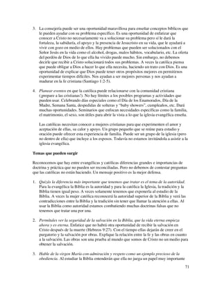 3. La consejería puede ser una oportunidad maravillosa para enseñar conceptos bíblicos que
   le pueden ayudar con su problema específico. Es una oportunidad de enfatizar que
   conocer a Cristo no necesariamente va a solucionar su problema pero sí le dará la
   fortaleza, la sabiduría, el apoyo y la presencia de Jesucristo en su vida, que le ayudará a
   vivir con gozo en medio de ellos. Hay problemas que pueden ser solucionados con el
   Señor Jesús en la vida como el alcohol, drogas, malos hábitos, vocabulario, etc. La oferta
   del perdón de Dios de lo que ella ha vivido puede mucho. Sin embargo, no debemos
   decirle que recibir a Cristo solucionará todos sus problemas. A veces la católica piensa
   que puede obligar a Dios a hacer lo que ella necesita, haciendo un trato con Dios. Es una
   oportunidad de explicar que Dios puede tener otros propósitos mejores en permitirnos
   experimentar tiempos difíciles. Nos ayudan a ser mejores personas y nos ayudan a
   madurar en la fe cristiana (Santiago 1:2-5).

4. Planear eventos en que la católica puede relacionarse con la comunidad cristiana
   (¡prepare a las cristianas!). No hay límites a los posibles programas y actividades que
   pueden usar. Celebrando días especiales como el Día de los Enamorados, Día de la
   Madre, Semana Santa, despedidas de solteras y “baby showers”, cumpleaños, etc. Dará
   muchas oportunidades. Seminarios que enfocan necesidades específicas como la familia,
   el matrimonio, el sexo, son útiles para abrir la vista a lo que la iglesia evangélica enseña.

    Las católicas necesitan conocer a mujeres cristianas para que experimenten el amor y
    aceptación de ellas, su calor y apoyo. Un grupo pequeño que se reúne para estudio y
    oración puede ofrecer esta experiencia de familia. Puede ser un grupo de la iglesia (pero
    no dentro de ella) que incluye a los esposos. Todavía no estamos invitándola a asistir a la
    iglesia evangélica.

Temas que pueden surgir

Reconocemos que hay entre evangélicas y católicas diferencias grandes e importancias de
doctrina y práctica que no pueden ser reconciliadas. Pero no debemos de contestar preguntas
que las católicas no están haciendo. Un mensaje positivo es la mejor defensa.

1. Quizás la diferencia más importante que tenemos que tratar es el tema de la autoridad.
   Para la evangélica la Biblia es la autoridad y para la católica la Iglesia, la tradición y la
   Biblia tienen igual peso. A veces solamente tenemos que exponerla al estudio de la
   Biblia. A veces la mujer católica reconocerá la autoridad superior de la Biblia y verá las
   contradicciones entre la Biblia y la tradición sin tener que llamar la atención a ellas. Al
   usar la Biblia como autoridad estamos combatiendo muchas doctrinas falsas que no
   tenemos que tratar una por una.

2. Permítales ver la seguridad de la salvación en la Biblia, que la vida eterna empieza
   ahora y es eterna. Enfatice que no habrá otra oportunidad de recibir la salvación en
   Cristo después de la muerte (Hebreos 9:27). Con el tiempo ellas dejarán de creer en el
   purgatorio y la salvación por obras. Explique la relación entre la fe y las obras en cuanto
   a la salvación. Las obras son una prueba al mundo que somos de Cristo no un medio para
   obtener la salvación.

3. Hable de la virgen María con admiración y respeto como un ejemplo precioso de la
   obediencia. Al estudiar la Biblia entenderán que ella no juega un papel muy importante
                                                                                               71
 