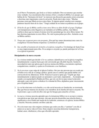 en el Nuevo Testamento, que Jesús es el único mediador. Pero no tenemos que enseñar
    estas verdades. Las encontrarán ellas mismas al leer y estudiar la Biblia. Los pasajes que
    hablan de los “hermanos de Jesús” no merecen una discusión que pueda cerrar corazones
    a doctrinas más importantes como la salvación. Puede decir algo como: “Muchas
    personas creen que María no tuvo otros hijos. Si alguien quiere estudiar esto conmigo
    podemos hacerlo fuera de la clase.” Tenga cuidado de no entrar en polémica en el grupo.

4. El hecho de que la Biblia católica tiene otros libros no debe dividir al grupo. Explique
   con transparencia como llegaron a ser incluidos en la Biblia católica. Aun líderes
   católicos dicen que no tienen el mismo nivel de autoridad que los otros libros tienen. No
   hay doctrina importante en estos libros. No vale la pena pelear por ellos. Anímela a usar
   su Biblia católica.

5. Tenga una respuesta para esta pregunta: ¿Por qué hay tantas denominaciones entre las
   evangélicas? Existen buenas respuestas. La historia le ayudará.

6. Sea sensible al momento de invitarles a la iglesia evangélica. Un domingo de Santa Cena
   es muy impresionante para ellas. Si su amiga es creyente ya, puede participar de la Cena,
   si su iglesia lo permite.

Discipulando a la nueva creyente

1. La cristiana tendrá que decidir si le va a animar a identificarse con la iglesia evangélica
   inmediatamente o esperar hasta que esté convencida que ella debe hacerlo. Sentirá la
   necesidad de tener una iglesia que le provea instrucción bíblica, crecimiento espiritual,
   compañerismo, modelos y ayuda en el testimonio a sus familiares.

2. No la presione a que salga de la Iglesia Católica. Ore por otra persona que sea usada por
   el Señor en la vida de su amiga católica, quizás una ex-católica que pueda hablar con
   convicción de las diferencias. El Dr. Francisco Lacueva opina que “Urgirle que deje
   inmediatamente su Iglesia puede ser prematuro y por tanto, imprudente… Aconséjele que
   estudie con regularidad la Palabra de Dios, que ore con fervor para tomar la decisión
   adecuada y que esté presto a obedecer la voluntad de Dios, dejándose guiar sinceramente
   por el Espíritu Santo.”

3. La red de relaciones en la familia y su vida social necesita ser fortalecida, no terminada.
   Hay que buscar maneras de alcanzar a los miembros de la familia del nuevo creyente. No
   le presiones a que se aísle de ellos sino que los busque para atraerlos a Cristo.

4. La nueva cristiana necesita aprender que el cristianismo bíblico no es un nuevo sistema
   con prácticas que tiene que ejecutar, sino que necesita desarrollar una relación diaria y
   significativa con el Señor por medio de la confesión, asistencia a la iglesia, lectura bíblica
   y oración. Necesita caminar con Dios cada día.

5. Necesita tener una o dos mujeres cristianas que estén con ella y “caminen” con ella al
   entrar en su nueva vida en Cristo. Estas mujeres necesitan demostrar transparencia,
   lealtad, amor, obediencia y ética que ella debe aprender.



                                                                                              72
 