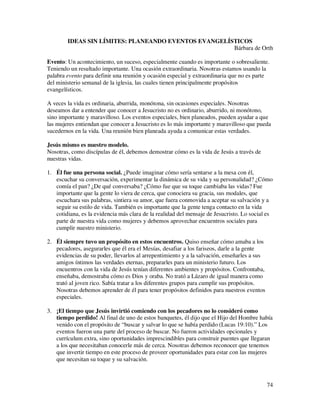 IDEAS SIN LÍMITES: PLANEANDO EVENTOS EVANGELÍSTICOS
                                                      Bárbara de Orth

Evento: Un acontecimiento, un suceso, especialmente cuando es importante o sobresaliente.
Teniendo un resultado importante. Una ocasión extraordinaria. Nosotras estamos usando la
palabra evento para definir una reunión y ocasión especial y extraordinaria que no es parte
del ministerio semanal de la iglesia, las cuales tienen principalmente propósitos
evangelísticos.

A veces la vida es ordinaria, aburrida, monótona, sin ocasiones especiales. Nosotras
deseamos dar a entender que conocer a Jesucristo no es ordinario, aburrido, ni monótono,
sino importante y maravilloso. Los eventos especiales, bien planeados, pueden ayudar a que
las mujeres entiendan que conocer a Jesucristo es lo más importante y maravilloso que pueda
sucedernos en la vida. Una reunión bien planeada ayuda a comunicar estas verdades.

Jesús mismo es nuestro modelo.
Nosotras, como discípulas de él, debemos demostrar cómo es la vida de Jesús a través de
nuestras vidas.

1. Él fue una persona social. ¿Puede imaginar cómo sería sentarse a la mesa con él,
   escuchar su conversación, experimentar la dinámica de su vida y su personalidad? ¿Cómo
   comía el pan? ¿De qué conversaba? ¿Cómo fue que su toque cambiaba las vidas? Fue
   importante que la gente lo viera de cerca, que conociera su gracia, sus modales, que
   escuchara sus palabras, sintiera su amor, que fuera conmovida a aceptar su salvación y a
   seguir su estilo de vida. También es importante que la gente tenga contacto en la vida
   cotidiana, es la evidencia más clara de la realidad del mensaje de Jesucristo. Lo social es
   parte de nuestra vida como mujeres y debemos aprovechar encuentros sociales para
   cumplir nuestro ministerio.

2. Él siempre tuvo un propósito en estos encuentros. Quiso enseñar cómo amaba a los
   pecadores, asegurarles que él era el Mesías, desafiar a los fariseos, darle a la gente
   evidencias de su poder, llevarlos al arrepentimiento y a la salvación, enseñarles a sus
   amigos íntimos las verdades eternas, prepararles para un ministerio futuro. Los
   encuentros con la vida de Jesús tenían diferentes ambientes y propósitos. Confrontaba,
   enseñaba, demostraba cómo es Dios y oraba. No trató a Lázaro de igual manera como
   trató al joven rico. Sabía tratar a los diferentes grupos para cumplir sus propósitos.
   Nosotras debemos aprender de él para tener propósitos definidos para nuestros eventos
   especiales.

3. ¡El tiempo que Jesús invirtió comiendo con los pecadores no lo consideró como
   tiempo perdido! Al final de uno de estos banquetes, él dijo que el Hijo del Hombre había
   venido con el propósito de “buscar y salvar lo que se había perdido (Lucas 19:10).” Los
   eventos fueron una parte del proceso de buscar. No fueron actividades opcionales y
   currículum extra, sino oportunidades imprescindibles para construir puentes que llegaran
   a los que necesitaban conocerle más de cerca. Nosotras debemos reconocer que tenemos
   que invertir tiempo en este proceso de proveer oportunidades para estar con las mujeres
   que necesitan su toque y su salvación.



                                                                                             74
 