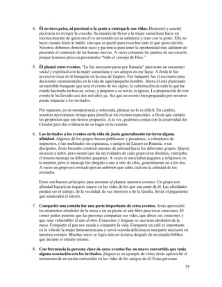 4. Él no tuvo prisa, ni presionó a la gente a entregarle sus vidas. Demostró y enseñó
   paciencia en recoger la cosecha. Su manera de llevar a la mujer samaritana hacia un
   reconocimiento de quien era él es un estudio en su sabiduría y trato con la gente. Ella no
   huyó cuando Jesús le habló, sino que se quedó para escuchar todo lo que quiso decirle.
   Nosotras debemos demostrar tacto y paciencia para tener la oportunidad más adelante de
   presentar el contenido de las buenas nuevas. A veces cerramos las puertas de un corazón
   porque tenemos prisa en presentarles “todo el consejo de Dios.”

5. Él planeó estos eventos. “Le fue necesario pasar por Samaria” para tener un encuentro
   social y espiritual con la mujer samaritana y sus amigos en ese lugar. A Jesús le fue
   necesario estar en le banquete en la casa de Zaqueo. Ese banquete fue el escenario para
   decisiones monumentales en la vida de aquel pequeño hombre. Ahora él está planeando
   un increíble banquete que será el evento de los siglos, la culminación de todo lo que ha
   estado haciendo en buscar, salvar, y preparar a su novia, la iglesia. La preparación de este
   evento le ha llevado casi dos mil años ya. Así que un evento bien preparado por nosotros
   puede impactar a los invitados.

   Por supuesto, en su omnipotencia y soberanía, planear no le es difícil. En cambio,
   nosotras necesitamos tiempo para planificar los eventos especiales, a fin de que cumpla
   los propósitos que nos hemos propuesto. A la vez, podemos contar con la creatividad del
   Creador para dar evidencia de su toque en la reunión.

6. Los invitados a los eventos en la vida de Jesús generalmente tuvieron alguna
   afinidad. Algunos de los grupos fueron publicanos y pecadores, o cobradores de
   impuestos, o las multitudes sin esperanza, o amigos de Lázaro en Betania, o sus
   discípulos. Jesús buscaba construir puentes de amistad hacia los diferentes grupos. Quería
   alcanzar a todos, pero siendo que las necesidades de cada grupo eran distintas, entregaba
   el mismo mensaje en diferentes paquetes. A veces se mezclaban paganos y religiosos en
   la reunión, pero el mensaje fue dirigido a uno u otro de ellos, generalmente no a los dos.
   A veces un grupo era invitado por un anfitrión que sabía cuál era la afinidad de los
   invitados.

   Estos son buenos principios para nosotras al planear nuestros eventos. Un grupo con
   afinidad logrará un impacto mayor en las vidas de los que son parte de él. Las afinidades
   pueden ser el trabajo, de la vecindad, de sus intereses o de la familia. Serán el pegamento
   que mantendrá el interés.

7. Compartir una comida fue una parte importante de estos eventos. Jesús aprovechó
   los momentos alrededor de la mesa o en un picnic al aire libre para tocar corazones. El
   comer juntos permite que las personas compartan sus vidas, que abran sus corazones y
   que sean vulnerables el uno al otro. Corazones y lenguas se suavizan alrededor de la
   mesa. Compartir el pan nos ayuda a compartir la vida. Compartir un café es importante
   en la vida de la mujer latinoamericana y servir comida deliciosa es una parte necesaria en
   nuestros eventos. Muchas veces se logra más en la mesa después de un estudio bíblico
   que durante el estudio mismo.

8. Con frecuencia la persona clave de estos eventos fue un nuevo convertido que tenía
   alguna asociación con los invitados. Zaqueo es un ejemplo de cómo Jesús aprovechó el
   testimonio de un recién convertido en las vidas de los amigos de él. Estas personas
                                                                                            75
 