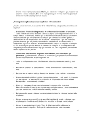 todavía viven su primer amor para el Señor, ese entusiasmo contagioso que puede ser tan
    atractivo a los no-cristianos. Esto es un buen ejemplo para nuestras reuniones porque el
    testimonio real de un amigo impacta mucho.


¿Cómo podemos planear eventos evangelísticos extraordinarios?

¿Cuáles son las lecciones para nosotras de la vida de Jesús y sus diferentes encuentros con
la gente?

1. Necesitamos reconocer la importancia de contactos sociales con los no-cristianos.
    Tener contacto con los no-cristianos a través de alguna actividad puramente social no es
tiempo perdido. Es ministerio. Permite que las no-cristianas se sientan cómodas con nostras,
que nos conozcan, que nos vean como sus amigas, que sientan calor, cariño, apertura y
entendimiento de una mujer que las ama de verdad. También ayuda a que nos vean como
personas normales que nos gozamos en una buena conversación, una buena comida o
simplemente el pasar un buen rato. Es tanto un ministerio como lo es compartir el evangelio.
Es una inversión para ganar el derecho de compartir el evangelio en un tiempo futuro. Es
cumplir lo que Jesús enseñó cuando dijo que fuéramos “sal y luz” disponibles para impactar
la vida espiritual de otra persona.

2. Necesitamos tener nuestros propósitos bien definidos para cada evento que
   planeamos. ¿Quién es nuestra audiencia en la reunión? ¿Qué queremos que suceda en el
   evento? Algunos buenos propósitos pueden ser:

-   Tener un tiempo ameno con el fin de fomentar amistades, despertar el interés, y nada
    más.

-   Invitar a las vecinas a un estudio bíblico. Crear el deseo de asistir a las reuniones y nada
    más.

-   Iniciar el año de estudios bíblicos. Promoción. Animar a todas a asistir a los estudios.

-   Clausurar el año de estudios. Repasar lo que se ha aprendido y crear interés en el estudio
    del año entrante. Se pueden ofrecer actividades de la iglesia durante las vacaciones.
    Introducirles a lo que es una iglesia local.

-   Conocer a los esposos de nuevas cristianas en el tiempo que ellas lo decidan.
    Generalmente ellas desean que sus esposos nos conozcan a nosotras y a nuestros esposos
    para que vean nuestro estilo de vida matrimonial y familiar.

-   Permitir que las nuevas cristianas o no-cristianas conozcan a las cristianas (prepare a las
    cristianas).

-   Ofrecer ayuda en áreas específicas de necesidad. Aquí puede incluir a cristianas y no-
    cristianas pero el ambiente sería distinto si el propósito es alcanzar a no-cristianas.

-   Ofrecer la oportunidad de recibir a Cristo. Se debe tener mucho cuidado en la
    presentación del evangelio, a fin de que lo entiendan y sepan como responder.
                                                                                               76
 