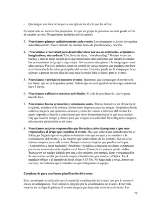-   Que tengan una idea de lo que es una iglesia local y lo que les ofrece.

Es importante no mezclar los propósitos. Lo que un grupo de personas necesita puede cerrar
el corazón de otro. No queremos perderlas por el camino.

3. Necesitamos planear cuidadosamente cada evento. Los programas exitosos no suceden
   automáticamente. Nacen durante las muchas horas de planificación y oración.

4. ¡Necesitamos creatividad para desarrollar ideas nuevas, no ordinarias, originales e
   imaginativas; aún audaces! Use lluvia de ideas, “storyboarding.” Muchas veces las
   buenas y nuevas ideas surgen de lo que mencionan otras personas que pueden estimular
   los pensamientos del grupo a algo mejor. Así creamos sinergismo o la energía que causa
   ideas nuevas. Por esto debemos tener un comité de varias mujeres que puedan contribuir
   a la formación de las ideas principales del evento. Una idea puede ser la chispa que lleva
   al grupo a pensar en otra idea del cual nace la mejor idea (o ideas) para el evento.

5. Necesitamos variedad en nuestros eventos. Queremos que sientan que el evento será
   tan bueno que no se lo pueden perder. Sabrán que no será igual al evento a que asistieron
   hace 3 meses.

6. Necesitamos calidad en nuestras actividades. Si vale la pena hacerlo, vale la pena
   hacerlo bien.

7. Necesitamos buena promoción y entusiasmo santo. Títulos llamativos en el boletín de
   la iglesia, volantes en la colonia, invitaciones impresas para las amigas. Pregúntese dónde
   están las mujeres que queremos alcanzar y cómo les vamos a informar del evento. La
   gente responde al interés y entusiasmo que otros demuestran hacia lo que va a suceder.
   Hay que invertir tiempo y dinero para que vengan a la actividad. Si no llegan las mujeres,
   toda nuestra preparación es en vano.

8. Necesitamos mujeres responsables que llevarán a cabo el programa y que sean
   responsables al grupo que coordina el evento. Hay que seleccionar cuidadosamente el
   liderazgo. Sugiero que no se pidan voluntarias sino que escojan y se nombren a la
   coordinadora del evento y a las mujeres que serán líderes de los comités. No use a las
   mismas mujeres para cada evento. Busque a nuevas mujeres que puedan participar.
   ¡Aprendemos a hacer haciendo! ¡Pruébelas! Ayúdelas a practicar sus dones espirituales
   para tener ministerios más amplios en el futuro. Conocerá en quienes puede confiar.
   Trabajar en un equipo dirigido por una o dos mujeres con energía, ideas y organización
   llevará a una cosecha preciosa de mujeres hambrientas por conocer al Señor. Es el
   mandato bíblico y el ejemplo de Jesús (Juan 4:35-38). No haga nada a solas. Somos un
   cuerpo y necesitamos que el mundo vea que trabajamos en equipo.


Cuestionario para una buena planificación del evento

Este cuestionario es utilizado por el comité de coordinación del evento con por lo menos 6
meses de anticipación. Este comité es dirigido por la coordinadora del evento. Tener más
mujeres en la etapa de planear el evento asegura que haya más asistencia al evento. Las
                                                                                             77
 