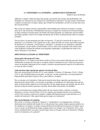 EL MINISTERIO Y LA SUMISIÓN -- ¿HERMANOS O ENEMIGOS?
                                                         Sandra Lowery de Paredes

¡Ministrar a mujeres! ¡Qué privilegio más grande, qué desafío más enorme, qué posibilidades más
ilimitadas nos enfrentan en este camino de la vida llamado el ministerio! Las que estamos ministrando
a mujeres reconocemos sin lugar a dudas, que el Señor nos ha llamado a servirle en un área muy cerca
del corazón de Dios.

Hoy en día, las mujeres tenemos innumerables oportunidades para ministrar en muchas y variadas
áreas de la vida eclesiástica. Probablemente más que en ningún otro momento de la historia humana,
la mujer cristiana en muchas partes del mundo está mejor preparada, en condiciones más favorables
para lograr grandes avances en el campo ministerial, por no decir en prácticamente todos los campos
seculares.

Esto nos lleva a la gran pregunta que todas nos hacemos. ¿Y qué de la sumisión de la mujer en el
ministerio? ¿La sumisión es aún vigente hoy en día, a pesar de todos los avances que hemos logrado?
El ministerio y la sumisión, ¿son hermanos o enemigos? A menudo no nos animamos a enfrentar
estas preguntas, sea por miedo, inconformidad, o por no saber cómo responder. Este artículo tiene
como propósito examinar brevemente estas preguntas inquietantes, sin pretender dar todas ni las
únicas soluciones a este dilema.

DIOS NOS HA LLAMADO AL MINISTERIO

Somos parte del cuerpo de Cristo.
Según Efesios 4:1-16, todos los que hemos creído en Cristo como nuestro Salvador personal, fuimos
introducidos al cuerpo de Cristo que es su iglesia, desde el momento de creer. Cada una de nosotras
somos un miembro importante de este cuerpo, y tenemos una participación especial en la edificación
en amor de todo el cuerpo.

Cada una tiene algo especial que aportar a la obra de Dios.
Dice este mismo pasaje en Efesios (4:11), como también 1 Corintios 12, Romanos 12:6-8 y 1 Pedro
4:10-11, que el Espíritu Santo nos ha dado “a cada uno” un don en particular. ¿Con qué propósito?
Especialmente para darle la gloria a Dios y para edificar a la iglesia.

Por eso estamos en el ministerio. Cada una de nosotras tiene dones especiales que ponemos a la
disposición de nuestro Señor, y le servimos en gratitud y en obediencia. Es interesante notar que los
dones no fueron dados según el sexo de la persona. No hay ningún pasaje, por ejemplo, que nos de la
idea que el don de enseñar, pastorear o presidir, fueron dados únicamente a los hombres.

Estoy convencida de que siempre habrá manera de usar nuestros dones y talentos si estamos
dispuestas a servirle a nuestro Señor. El no nos capacita, para después decirnos que no podemos
servirle. Pero entonces ¿tenemos las mujeres completa libertad para hacer lo que queremos en el
nombre del ministerio? ¿Hay algún límite para la mujer en el ministerio?

Dios nos ha llamado a la sumisión.
Hoy en día, se escucha a menudo de “pastoras” y “predicadoras” en congregaciones y diversas
denominaciones alrededor del mundo. En la vida personal, hay muchas mujeres quienes también son
las mandan en sus hogares. La mujer cristiana disfruta de una libertad tan especial en el Señor, que a
veces se siente con la libertad de ocupar cualquier puesto en el hogar o en el ministerio. Pero, ¿cuál
será la voluntad de Dios en cuanto a nuestro lugar, tanto en el hogar como en el ministerio? ¿Pueden
convivir el ministerio y la sumisión?




                                                                                                         6
 