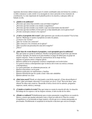 siguientes decisiones deben tomarse por el comité coordinador antes de formar los comités y
se debe comunicar a cada comité si su encargada no estuvo presente en las reuniones de
coordinación. Lo más importante de la planificación es la oración y cada paso debe ser
bañado en ella.

1.   ¿Quién es la audiencia?
-    ¿Personas que nunca han asistido a una actividad evangélica?
-    ¿Personas que han asistido a un estudio evangelístico?
-    ¿Personas que han asistido a un estudio y que necesitan tomar una decisión?
-    ¿Personas que han recibido a Cristo pero no se han identificado con la iglesia local?
-    ¿Evento social para conocer a los esposos?

2. ¿Cuál es el propósito del evento? ¿Qué queremos que suceda en la reunión? Vea la lista
   anterior. Mantenga en mente el propósito en todos los planes.
- ¿Conocer a las vecinas?
- ¿Que las vecinas nos conozcan?
- ¿Que conozcan a los cristianos de la iglesia?
- ¿Que escuchen una presentación clara del evangelio?
- ¿Otros?

3. ¿Qué clase de evento llenará el propósito y será apropiado para la audiencia?
   Hay que tomar en cuenta la audiencia. Diseñe el programa para las personas que desean
   alcanzar. Ejemplo: No harían un té para hombres ni juego de futbol para un grupo de
   mujeres mayores. Tome en cuenta las características de la mujer de hoy:
- Algunas no quieren entrar a ninguna iglesia
- Quieren calidad en los programas (estamos compitiendo con la televisión)
- Les gusta la música contemporánea (que la música del evento sea música cristiana
   contemporánea)
- Les gusta participar, no solamente presenciar, oír
- Quieren relacionarse con la gente
- Quieren ayuda para sus matrimonios y familias
- Quieren información que les ayude a tener vidas más saludables
- Quieren adornar sus casas

4. ¿Qué tema usará? Puede ser relacionado a una fecha especial. ¿Cómo desarrollarán el
   tema? ¿Qué actividades ofrecerán? Creatividad, por favor. Usen “lluvia de ideas” para
   obtener las ideas más creativas. Desarrolle el tema a través de los adornos, programas
   impresos, menú, música y mensaje.

5. ¿Cuándo se tendrá el evento? Hay que tomar en cuenta la estación del año, la situación
   del trabajo de los esposos o de las mujeres mismas, el año escolar de los niños.

6. ¿Dónde se realizará? Probablemente para eventos puramente evangelísticos no usarán la
   iglesia, a menos que puedan adornarla como si fuera un salón de té. Para los eventos
   evangelísticos se recomienda un lugar neutral, a fin de que no se sientan amenazadas ni
   presionadas. Posiblemente ni aceptarán la invitación si decimos que será en el templo.




                                                                                             78
 