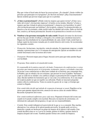Hay que visitar el local antes de hacer las reservaciones. ¿Es cómodo? ¿Serán visibles las
    personas que participan en el programa? ¿Es fácil de encontrar? ¿Hay estacionamiento?
    Quizás tendrán que proveer mapas para que no se pierdan.

7. ¿Cómo se promocionará? ¿Dónde están las mujeres que quiere invitar? ¿Cómo van a
   saber del evento? ¿Invitaciones impresas? ¿Carteles en las tiendas, librerías? ¿Cartas a
   mujeres que han visitado la iglesia recientemente? ¿Anuncios en el periódico, la radio?
   ¿Por invitación personal, por teléfono? ¿En la iglesia, colegios? La promoción debe ser
   atractiva a las no-cristianas y debe incluir todos los detalles del evento. Debe ser fácil de
   leer, creativa y de buena presentación. Invertir en la promoción es invertir en el evento.

8. Nombrar a las personas encargadas de cada comité. Después de tomar las decisiones
   previas hay que dividir el trabajo y entregarlo a los comités que consideran necesarios.
   Hagan una lista detallada de las responsabilidades de cada comité. Cada comité hará su
   trabajo según las decisiones tomadas por el comité directivo del evento. Se recomiendan
   los siguientes comités:

-   Promoción: Invitaciones, inscripción, venta de entradas. Es importante empezar a vender
    entradas o promocionar con 3 o 4 semanas de anticipación. Quizás un miembro de este
    comité funcionará como la tesorera del evento

-   Transporte: Proveerá mapas para el lugar, buscará carros para que todas puedan llegar
    con facilidad.

-   Programa: Este comité es el corazón del evento.

    Es responsable de la música especial y de fondo. Contactará a la conferencista y a otras
    personas que tomarán parte en el programa, testimonios, juegos y actividades especiales.
    Al invitar a una conferencista se debe tener cuidado de su doctrina, que comunique bien
    la Palabra, que no ofenda a las no-cristianas, que procure no usar la palabra “hermanas,”
    y que se cuide de no ofender a las católicas aunque su presentación del evangelio debe ser
    clara. Decide también los honorarios que se van a dar a la conferencista. Si es una mujer
    de la iglesia puede ser que un regalito sea suficiente. Puede ser necesario preguntar
    cuánto cobra la conferencista. Tome en cuenta los gastos de su viaje y el tiempo que
    costará su llegada.

    Este comité debe decidir qué método de respuesta al mensaje se usará. Papelitos en las
    mesas para apuntar alguna decisión, anuncios de nuevas clases de estudio bíblico.
    Recuerde el propósito del evento.

    Este comité nombrará anfitriones para cada mesa. Preparará el horario del evento aun
    cuando no lo pueda cumplir con exactitud. Buscará a la maestra de ceremonias y le
    informará de cada parte del programa y lo que son sus responsabilidades.

-   Comida: Este comité trabajará en la provisión de lo que se va a consumir. Hay muchas
    alternativas. Las señoras de la iglesia pueden proveerla. Se puede pedir servicio a
    domicilio o puede ser hecha por un grupo de mujeres de la iglesia o del estudio. Este
    comité decidirá cómo se va a servir la comida, quiénes lo harán y quiénes harán la
    limpieza después del evento. También pueden formar otro comité de limpieza.
                                                                                               79
 