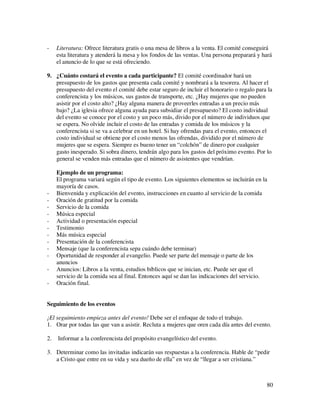 -    Literatura: Ofrece literatura gratis o una mesa de libros a la venta. El comité conseguirá
     esta literatura y atenderá la mesa y los fondos de las ventas. Una persona preparará y hará
     el anuncio de lo que se está ofreciendo.

9. ¿Cuánto costará el evento a cada participante? El comité coordinador hará un
   presupuesto de los gastos que presenta cada comité y nombrará a la tesorera. Al hacer el
   presupuesto del evento el comité debe estar seguro de incluir el honorario o regalo para la
   conferencista y los músicos, sus gastos de transporte, etc. ¿Hay mujeres que no pueden
   asistir por el costo alto? ¿Hay alguna manera de proveerles entradas a un precio más
   bajo? ¿La iglesia ofrece alguna ayuda para subsidiar el presupuesto? El costo individual
   del evento se conoce por el costo y un poco más, divido por el número de individuos que
   se espera. No olvide incluir el costo de las entradas y comida de los músicos y la
   conferencista si se va a celebrar en un hotel. Si hay ofrendas para el evento, entonces el
   costo individual se obtiene por el costo menos las ofrendas, dividido por el número de
   mujeres que se espera. Siempre es bueno tener un “colchón” de dinero por cualquier
   gasto inesperado. Si sobra dinero, tendrán algo para los gastos del próximo evento. Por lo
   general se venden más entradas que el número de asistentes que vendrían.

     Ejemplo de un programa:
     El programa variará según el tipo de evento. Los siguientes elementos se incluirán en la
     mayoría de casos.
-    Bienvenida y explicación del evento, instrucciones en cuanto al servicio de la comida
-    Oración de gratitud por la comida
-    Servicio de la comida
-    Música especial
-    Actividad o presentación especial
-    Testimonio
-    Más música especial
-    Presentación de la conferencista
-    Mensaje (que la conferencista sepa cuándo debe terminar)
-    Oportunidad de responder al evangelio. Puede ser parte del mensaje o parte de los
     anuncios
-    Anuncios: Libros a la venta, estudios bíblicos que se inician, etc. Puede ser que el
     servicio de la comida sea al final. Entonces aquí se dan las indicaciones del servicio.
-    Oración final.


Seguimiento de los eventos

¡El seguimiento empieza antes del evento! Debe ser el enfoque de todo el trabajo.
1. Orar por todas las que van a asistir. Recluta a mujeres que oren cada día antes del evento.

2.   Informar a la conferencista del propósito evangelístico del evento.

3. Determinar como las invitadas indicarán sus respuestas a la conferencia. Hable de “pedir
   a Cristo que entre en su vida y sea dueño de ella” en vez de “llegar a ser cristiana.”



                                                                                             80
 