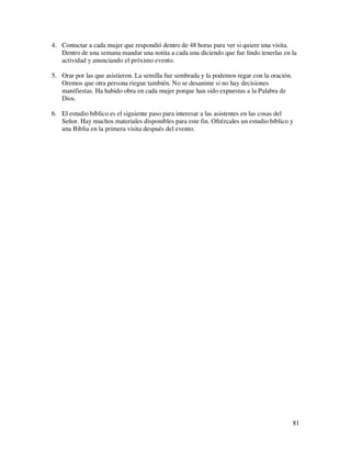 4. Contactar a cada mujer que respondió dentro de 48 horas para ver si quiere una visita.
   Dentro de una semana mandar una notita a cada una diciendo que fue lindo tenerlas en la
   actividad y anunciando el próximo evento.

5. Orar por las que asistieron. La semilla fue sembrada y la podemos regar con la oración.
   Oremos que otra persona riegue también. No se desanime si no hay decisiones
   manifiestas. Ha habido obra en cada mujer porque han sido expuestas a la Palabra de
   Dios.

6. El estudio bíblico es el siguiente paso para interesar a las asistentes en las cosas del
   Señor. Hay muchos materiales disponibles para este fin. Ofrézcales un estudio bíblico y
   una Biblia en la primera visita después del evento.




                                                                                             81
 
