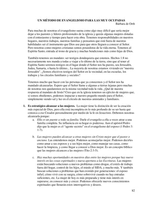 UN MÉTODO DE EVANGELISMO PARA LAS MUY OCUPADAS
                                                    Bárbara de Orth

   Para muchas de nosotras el evangelismo suena como algo muy difícil que sería mejor
   dejar a los pastores y líderes profesionales de la iglesia y quizás algunas mujeres dotadas
   con el entusiasmo y tiempo para hacer esta obra. Tenemos responsabilidades en nuestros
   hogares, nuestros trabajos, nuestras familias y pensamos que está fuera de nuestras
   habilidades ser el instrumento que Dios use para que otros lleguen a conocer al Señor.
   Pero nosotras como mujeres cristianas somos poseedoras de la vida eterna. Tenemos al
   Espíritu Santo, entrada al trono de gracia y muchas bendiciones más como hijas de Dios.

   También tenemos un mandato: ser testigos dondequiera que estemos. Hechos 1:8 no
   necesariamente nos manda a todas a viajar a lo último de la tierra, sino que al tener al
   Espíritu Santo seremos testigos en el lugar donde el Señor nos ha puesto, sea Jerusalén,
   Judea, Samaria, o hasta lo último... La mayoría de nosotras estamos viviendo en “nuestra
   Jerusalén”. ¿Somos efectivos testigos del Señor en la vecindad, en las escuelas, los
   trabajos y los círculos familiares y sociales?

   Tenemos mucho que hacer con las personas que ya conocemos y el Señor nos ha
   mandado alcanzarlas. Espero que el Señor llame a algunas a tierras lejanas pero muchas
   de nosotras nos quedaremos en la misma vecindad toda la vida. ¿Qué de nuestra
   respuesta al mandato de Jesús? Creo que en la iglesia tenemos un ejército de mujeres que,
   si somos obedientes, podemos impactar a nuestro pequeño mundo para el Señor,
   simplemente siendo sal y luz en el círculo de nuestras amistades y familiares.

1. Es estratégico alcanzar a las mujeres. La mujer tiene la distinción de ser la creación
   más especial de Dios, pero ella está incompleta en lo más profundo de su ser hasta que
   conozca a ese Creador personalmente por medio de la fe en Jesucristo. Debemos nosotras
   alcanzarla porque:
       a. Ella es un puente a toda su familia. Darle el evangelio a ella a veces atrae a una
          familia completa. Su influencia en su hogar es poderosa. Aun el apóstol Pedro
          dijo que la mujer es el “agente secreto” en el evangelismo del esposo (1 Pedro 3:
          1-7).

       b. Las mujeres pueden alcanzar a otras mujeres sin Cristo mejor que el pastor o
          anciano. Las entendemos mejor. Podemos aconsejarlas mejor. Podemos decirles
          como amar a sus esposos y a sus hijos mejor, como manejar sus casas, como
          hacer la limpieza, y como llegar a conocer a Dios mejor. Es un concepto bíblico
          que las mujeres alcancen a las mujeres (Tito 2:3-5).

       c. Hay muchas oportunidades en nuestros días entre las mujeres porque hay nuevo
          interés en las cosas espirituales y nueva apertura a las Escrituras. Las mujeres
          están buscando soluciones a nuevos problemas como drogas, el estrés de trabajo
          fuera del hogar, control de los hijos, el miedo al SIDA, y mucho más. Y también
          buscan soluciones a problemas que han existido por generaciones: el esposo
          infiel, cómo vivir con su suegra, cómo sobrevivir cuando no hay entradas
          suficientes, etc. La mujer de hoy es más preparada y tiene más interés en
          superarse, en conocer más y crecer. Podemos ofrecerle nuevos conocimientos
          espirituales que llenarán estos interrogativos y deseos.
                                                                                            82
 