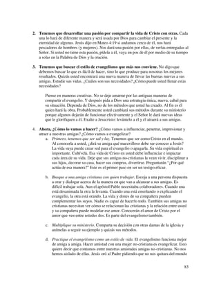 2. Tenemos que desarrollar una pasión por compartir la vida de Cristo con otras. Cada
   una lo hará de diferente manera y será usada por Dios para cambiar el presente y la
   eternidad de algunas. Jesús dijo en Mateo 4:19 si andamos cerca de él, nos hará
   pescadores de hombres (y mujeres). Nos dará una pasión por ellas, de verlas entregadas al
   Señor. Si usted no tiene esta pasión, pídela a él, vaya en pos de él por medio de su tiempo
   a solas en la Palabra de Dios y la oración.

3. Tenemos que buscar el estilo de evangelismo que más nos conviene. No digo que
   debemos buscar lo que es fácil de hacer, sino lo que produce para nosotras los mejores
   resultados. Quizás usted encontrará una nueva manera de llevar las buenas nuevas a sus
   amigas. Estudie sus vidas. ¿Cuáles son sus necesidades? ¿Cómo puede usted llenar estas
   necesidades?

       Piense en maneras creativas. No se deje amarrar por las antiguas maneras de
       compartir el evangelio. Y después pida a Dios una estrategia única, nueva, cabal para
       su situación. Dependa de Dios, no de los métodos que usted ha creado. Al fin es él
       quien hará la obra. Probablemente usted cambiará sus métodos durante su ministerio
       porque algunos dejarán de funcionar efectivamente y el Señor le dará nuevas ideas
       que le glorifiquen a él. Exalte a Jesucristo: levántelo a él y él atraerá a sus amigas.

4. Ahora, ¿Cómo lo vamos a hacer? ¿Cómo vamos a influenciar, penetrar, impresionar y
   atraer a nuestras amigas? ¿Cómo vamos a evangelizar?
       a. Primero, tenemos que ser sal y luz. Tenemos que ser como Cristo en el mundo.
            Al conocerla a usted, ¿dirá su amiga qué maravilloso debe ser conocer a Jesús?
            La vida suya puede crear sed para el evangelio o apagarla. Su vida espiritual es
            importante. Cultívela. Esa vida de Cristo en usted debe influenciar e impactar
            cada área de su vida. Deje que sus amigas no-cristianas la vean vivir, disciplinar a
            sus hijos, decorar su casa, hacer sus compras, divertirse. Preguntarán “¿Por qué
            actúa de esa manera?” Este es el primer paso en ser un testigo eficaz.

        b. Busque a una amiga cristiana con quien trabajar. Escoja a una persona dispuesta
           a orar y dialogar acerca de la manera en que van a alcanzar a sus amigas. Es
           difícil trabajar sola. Aun el apóstol Pablo necesitaba colaboradores. Cuando una
           está desanimada la otra la levanta. Cuando una está enseñando o explicando el
           evangelio, la otra está orando. La vida y dones de su compañera pueden
           complementar los suyos. Nadie es capaz de hacerlo todo. También sus amigas no
           cristianas necesitan ver cómo se relacionan las cristianas y la relación entre usted
           y su compañera puede modelar ese amor. Conocerán el amor de Cristo por el
           amor que ven entre ustedes dos. Es parte del evangelismo también.

        c. Multiplique su ministerio. Comparta su decisión con otras damas de la iglesia y
           anímelas a seguir su ejemplo y quizás sus métodos.

        d. Practique el evangelismo como un estilo de vida. El evangelismo funciona mejor
           de amiga a amiga. Hacer amistad con una mujer no-cristiana es evangelizar. Esto
           quiere decir que contamos entre nuestras amistades amigas no-cristianas. No nos
           hemos aislado de ellas. Jesús oró al Padre pidiendo que no nos quitara del mundo


                                                                                             83
 