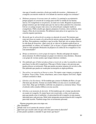 sino que el mundo conociera a Jesús por medio de nosotros. ¿Adornamos el
            evangelio con nuestro modo de vivir delante de nuestras amigas no-cristianas?

       e. Debemos preparar el terreno antes de sembrar. La amistad es un ministerio
          porque prepara al corazón de su amiga para recibir la semilla de las buenas
          nuevas. El evangelismo es un proceso, no tanto un evento. Requiere la paciencia
          porque tenemos que dar tiempo para que las nuevas ideas penetren los corazones.
          Llevar a su amiga un paso más cerca a la salvación por cualquier medio es
          evangelismo. Pablo enseñó que algunos preparan el terreno, otros siembran, otros
          riegan y Dios da el crecimiento. No debemos tener prisa ni ser agresivas. La
          cosecha requiere paciencia.

       f.   Recuerde que la salvación de su amiga no depende de usted. No tenemos que
            estar nerviosas en cuanto a la salvación de nuestra amiga porque la obra depende
            de Dios. Pero podemos contribuir a que la reciba. Deje que vea su amiga cómo es
            la vida llena de Jesucristo. ¿Qué cosas de su vida no se pueden explicar por su
            personalidad, su cultura, sus modales? ¿Se ve la paz y el gozo sobrenatural de él?
            ¿Está su vida quitando obstáculos de prejuicio en contra de los evangélicos o los
            está aumentando?

       g. Dirija su ministerio a cierto grupo de mujeres. Decida cuál grupo de mujeres
          desea alcanzar. Es difícil manejar un grupo con intereses muy distintos. Alcanzar
          a un grupo de vecinas ayuda a que tengan intereses similares.

       h. Ore pidiendo que el Señor produzca fruto a través de su vida. La oración es clave
          para hacer la obra del evangelismo. Pida que el Señor traiga a otra persona que
          pueda reforzar su testimonio. Pida que pueda encontrar maneras de servirle a ella.
          Ore pidiendo que pueda ser usada para aconsejarla en algún problema.

       i.   Sea activa y no agresiva en buscar a otras. No espere a que vengan a su grupo en
            la iglesia. Vaya a ellas. Visite, relaciónese, ame a estas mujeres sin Cristo. Algún
            contacto semanal es ideal.

       j.   Llévelas a las Escrituras. Al fin tendrán que conocer la Palabra de Dios y lo que
            ella tiene que decirles. Formar un estudio bíblico en una casa es excelente para
            estos fines. Deje que la Palabra confronte sus prejuicios y creencias falsas. Véase
            el artículo sobre estudios bíblicos en esta sección.

       k. Llévelas a un momento de decisión. Al fin tendrán que oír y tomar una decisión
          en cuanto al evangelio. Es mejor hacer esto en privado, a solas con la persona,
          para que pueda crear el ambiente y la presentación del evangelio en una manera
          adecuada para cada persona. Debe tener preparada una presentación del evangelio
          para toda ocasión. También tenga listo su testimonio personal.

       Algunas preguntas para esta etapa son:
-   ¿Has entendido?
-   ¿Dónde estás en el camino de conocer a Jesús?
-   ¿Qué tiene que suceder antes de que estés lista para tomar la decisión?
-   ¿Cómo puedo ayudarte a entender lo que tienes que hacer?
                                                                                             84
 