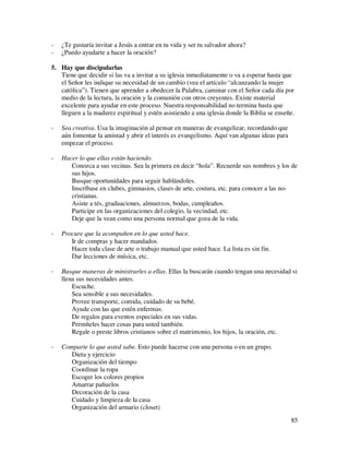 -   ¿Te gustaría invitar a Jesús a entrar en tu vida y ser tu salvador ahora?
-   ¿Puedo ayudarte a hacer la oración?

5. Hay que discipularlas
   Tiene que decidir si las va a invitar a su iglesia inmediatamente o va a esperar hasta que
   el Señor les indique su necesidad de un cambio (vea el artículo “alcanzando la mujer
   católica”). Tienen que aprender a obedecer la Palabra, caminar con el Señor cada día por
   medio de la lectura, la oración y la comunión con otros creyentes. Existe material
   excelente para ayudar en este proceso. Nuestra responsabilidad no termina hasta que
   lleguen a la madurez espiritual y estén asistiendo a una iglesia donde la Biblia se enseñe.

-   Sea creativa. Usa la imaginación al pensar en maneras de evangelizar, recordando que
    aún fomentar la amistad y abrir el interés es evangelismo. Aquí van algunas ideas para
    empezar el proceso.

-   Hacer lo que ellas están haciendo.
       Conozca a sus vecinas. Sea la primera en decir “hola”. Recuerde sus nombres y los de
       sus hijos.
       Busque oportunidades para seguir hablándoles.
       Inscríbase en clubes, gimnasios, clases de arte, costura, etc. para conocer a las no-
       cristianas.
       Asiste a tés, graduaciones, almuerzos, bodas, cumpleaños.
       Participe en las organizaciones del colegio, la vecindad, etc.
       Deje que la vean como una persona normal que goza de la vida.

-   Procure que la acompañen en lo que usted hace.
       Ir de compras y hacer mandados.
       Hacer toda clase de arte o trabajo manual que usted hace. La lista es sin fin.
       Dar lecciones de música, etc.

-   Busque maneras de ministrarles a ellas. Ellas la buscarán cuando tengan una necesidad si
    llena sus necesidades antes.
        Escuche.
        Sea sensible a sus necesidades.
        Provee transporte, comida, cuidado de su bebé.
        Ayude con las que estén enfermas.
        De regalos para eventos especiales en sus vidas.
        Permíteles hacer cosas para usted también.
        Regale o preste libros cristianos sobre el matrimonio, los hijos, la oración, etc.

-   Comparte lo que usted sabe. Esto puede hacerse con una persona o en un grupo.
       Dieta y ejercicio
       Organización del tiempo
       Coordinar la ropa
       Escoger los colores propios
       Amarrar pañuelos
       Decoración de la casa
       Cuidado y limpieza de la casa
       Organización del armario (closet)
                                                                                             85
 