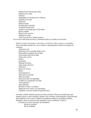 Preparación de fiestas para niños
        Empacar una valija
        Finanzas
        Seguridad en el manejo de un vehículo
        Cuidado de la ropa
        Nutrición
        Planear menús
        Navidad para la familia
        Controlar la televisión
        Ayudar a una amiga que esté de duelo
        Buscar empleo
        Planear una vacación
        Ordenar la cocina
        Toda clase de arte y trabajo manual.
Las revistas están llenas de ideas e información para ser usadas en esta forma.

-   Planear eventos interesantes y divertidos e incluirlas a ellas y quizás a sus familias.
    Estas actividades pueden ser con su familia o algo planeado de parte de un grupo de
    cristianas.
        Almuerzos, tés
        Reuniones de la vecindad donde viven
        Intercambio de galletas de navidad
        Cena donde todas llevan algo
        Viaje corto en tren
        Picnics
        Caminatas
        Manejar bicicletas
        Jugas juegos de mesa
        Churrasco
        Buscar el “tesoro”
        Rallys
        Cena progresiva
        Desayuno en un hotel
        Show de modas
        Demostraciones de maquillaje
        Celebrar los cumpleaños de todas
        Volar papalotes
        Jugar deportes
        Resumir un libro o un drama
        Diapositivas de viajes con comentarios
        Cualquier cosa que siempre ha querido hacer.

-   Llevarlas a donde tendrán contacto con otras cristianas. Planea actividades para que
    puedan conocer a otras cristianas. Prepare a las cristianas, especialmente a la persona que
    tiene palabras en un evento. Cuidado con palabras teológicas, de palabras trilladas,
    hermanas, ideas en contra de otras religiones (véase el artículo “eventos”).
        Eventos en los días especiales del calendario:
                Día de la Amistad
                Día de la Madre
                                                                                              86
 