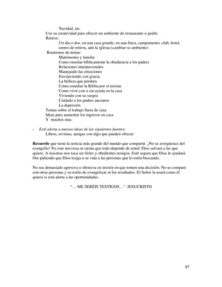 Navidad, etc.
       Use su creatividad para ofrecer un ambiente de restaurante o jardín
       Retiros:
               Un día o dos, en una casa grande, en una finca, campamento, club, hotel,
               centro de retiros, aún la iglesia (cambiar su ambiente)
        Reuniones de temas:
               Matrimonio y familia
               Como enseñar bíblicamente la obediencia a los padres
               Relaciones interpersonales
               Manejando las emociones
               Envejeciendo con gracia
               La belleza que perdura
               Como estudiar la Biblia por sí misma
               Como vivir con o sin ayuda en la casa
               Viviendo con su suegra
               Cuidado a los padres ancianos
               La depresión
       Temas sobre el trabajo fuera de casa
       Ideas para aumentar los ingresos en casa
       Y muchos más.

-   Esté alerta a nuevas ideas de las siguientes fuentes:
        Libros, revistas, amigas con algo que pueden ofrecer

Recuerde que tiene la noticia más grande del mundo que compartir. ¡No se avergüence del
evangelio! No este nerviosa ni sienta que todo depende de usted. Dios salvará a las que
quiere. A nosotras nos toca ser fieles y obedientes testigos. Esté segura que Dios le ayudará.
Ore pidiendo que Dios traiga a su vida a las personas que lo estén buscando.

No sea demasiado agresiva u ofensiva en insistir en que tomen una decisión. No se compare
con otras personas y su estilo de evangelizar ni los resultados. El Señor la usará como él
quiera si está alerta a las oportunidades.

                       “… ME SERÉIS TESTIGOS…” JESUCRISTO




                                                                                             87
 