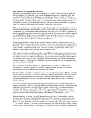 Dios nos da un marco dentro de cual servirle.
La Biblia menciona unos parámetros para el ministerio de la mujer. Un pasaje clave que nos revela
esto es 1 Timoteo 2:11-14, donde Pablo expresa firmemente su posición en cuanto a la mujer que
enseña a los hombres. El contexto del pasaje es el culto público. Dice el versículo 12: “Porque no
permito a la mujer enseñar, ni ejercer dominio sobre el hombre, sino estar en silencio.” Haciendo un
estudio profundo, parece ser que a la mujer no le corresponde ejercer autoridad doctrinal sobre los
hombres en el culto. No es que no pueda enseñar del todo, pero no a los hombres en el culto público.
Aquí está la limitación del ministerio de la mujer. “Hasta aquí,” dice el Señor.

El movimiento feminista, y aquellas mujeres que anhelan hacer precisamente esto, afirman que estas
declaraciones fuero hechas en un momento histórico-cultural, en el cual la mujer no tenía valor, ni voz
ni voto y que, por lo tanto, ya no tienen validez para la mujer hoy en día. Sin embargo, al estudiar el
pasaje (que por cierto es inspirado por Dios como el resto de las Escrituras), vemos que Dios, a través
del autor bíblico, nos da dos razones por las cuales la mujer necesita someterse en esta área en el
ministerio. 1) “porque Adán fue formado primero, después Eva.” 2) “…y Adán no fue engañado,
sino que la mujer, siendo engañada, incurrió en transgresión.”

Es interesante notar que estas dos razones no tienen nada que ver con el momento histórico, ni la
cultura de Pablo ni la nuestra. Son hechos concretos, eventos reales ocurridos desde el comienzo de la
humanidad, y no se pueden saltar ni discutir ni obviar. Tenemos que aceptar también el hecho de que
Jesús, amando a las mujeres como lo hacía, y dándoles el honor y la dignidad que merecían, no
escogió a ninguna mujer como “apóstola” entre sus doce discípulos.

¿Por qué no? ¿Lo hubiera podido hacer? ¡Claro que sí! El es Dios mismo, y establecía el fundamento
de su iglesia, lo cual iba a ser un patrón para los siglos venideros. Si él hubiera querido que nosotras
las mujeres fuéramos las “líderes” máximas en su iglesia, nada le hubiera impedido al Rey de Reyes,
ni siquiera la cultura en la cual vivía. Para traer el evangelio a Samaria, por ejemplo, Jesús rompió
muchas tradiciones y reglas culturales al hablar con la mujer samaritana (lo cual no era aceptable en
ese momento histórico-cultural).

En los comienzos de la iglesia de Cristo, el Espíritu Santo no les inspiró a los autores novo-
testamentarios a hablar de “obispas” ni “ancianas” sobre las iglesias. ¿Por qué no? He aquí el
parámetro que Dios ha establecido para el ministerio de la mujer.

En el hogar, Dios nos manda a someternos. Efesios 5 nos dice claramente que nos debemos someter a
nuestros esposos, como un acto voluntario, una decisión personal en obediencia a Dios. La sumisión
no se logra por presiones externas. Los hombres y las mujeres debemos someternos los unos a los
otros, pero especialmente Dios nos recuerda a nosotras que nuestro deber es el de ser sumisas a
nuestros esposos.

Esta relación marido-esposa es muy importante porque Dios la usa para hacer una metáfora de la
relación entre Cristo y la iglesia. No es meramente una relación humana, sino que tiene implicaciones
espirituales muy profundas. Ante todo, Dios nos manda someternos a él. Nuestra sumisión mayor y
completa se la debemos a nuestro Padre Celestial. El es nuestra autoridad suprema y si en algún
momento otra autoridad subordinada a la suya nos pide hacer algo que contradice los mandatos y
principios divinos, nuestra sumisión y obediencia se la debemos en primer lugar a Dios.

Las reacciones hoy en día ante el tema de la sumisión son muy fuertes. Muchas mujeres rehúsan
aceptar el hecho de la sumisión en cualquier área de su vida. De hecho, el ser humano no es sumiso
por naturaleza así que le cuesta aceptar esta verdad. Pero es un principio importante a través de la
Biblia, y el mejor ejemplo de la sumisión lo tenemos en el mismo Señor Jesús, quien según Filipenses
2, “no estimó el ser igual a Dios como cosa a que aferrarse, sino que se despojó a sí mismo, tomando
forma de siervo, hecho semejante a los hombres… se humilló a sí mismo, haciéndose obediente hasta

                                                                                                       7
 
