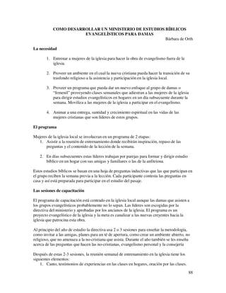 COMO DESARROLLAR UN MINISTERIO DE ESTUDIOS BÍBLICOS
                      EVANGELÍSTICOS PARA DAMAS
                                                      Bárbara de Orth

La necesidad

       1. Entrenar a mujeres de la iglesia para hacer la obra de evangelismo fuera de la
          iglesia.

       2. Proveer un ambiente en el cual la nueva cristiana pueda hacer la transición de su
          trasfondo religioso a la asistencia y participación en la iglesia local.

       3. Proveer un programa que pueda dar un nuevo enfoque al grupo de damas o
          “femenil” proveyendo clases semanales que adiestran a las mujeres de la iglesia
          para dirigir estudios evangelísticos en hogares en un día subsecuente durante la
          semana. Moviliza a las mujeres de la iglesia a participar en el evangelismo.

       4. Animar a una entrega, santidad y crecimiento espiritual en las vidas de las
          mujeres cristianas que son líderes de estos grupos.

El programa

Mujeres de la iglesia local se involucran en un programa de 2 etapas:
   1. Asistir a la reunión de entrenamiento donde recibirán inspiración, repaso de las
       preguntas y el contenido de la lección de la semana.

   2. En días subsecuentes estas líderes trabajan por parejas para formar y dirigir estudio
      bíblico en un hogar con sus amigas y familiares o las de la anfitriona.

Estos estudios bíblicos se basan en una hoja de preguntas inductivas que las que participan en
el grupo reciben la semana previa a la lección. Cada participante contesta las preguntas en
casa y así está preparada para participar en el estudio del pasaje.

Las sesiones de capacitación

El programa de capacitación está centrado en la iglesia local aunque las damas que asisten a
los grupos evangelísticos probablemente no lo sepan. Las líderes son escogidas por la
directiva del ministerio y aprobadas por los ancianos de la iglesia. El programa es un
proyecto evangelístico de la iglesia y la meta es canalizar a las nuevas creyentes hacia la
iglesia que patrocina esta obra.

Al principio del año de estudio la directiva usa 2 o 3 sesiones para enseñar la metodología,
como invitar a las amigas, planes para un té de apertura, como crear un ambiente abierto, no
religioso, que no amenaza a la no-cristiana que asista. Durante el año también se les enseña
acerca de las preguntas que hacen las no-cristianas, evangelismo personal y la consejería

Después de estas 2-3 sesiones, la reunión semanal de entrenamiento en la iglesia tiene los
siguientes elementos:
    1. Canto, testimonios de experiencias en las clases en hogares, oración por las clases.
                                                                                              88
 