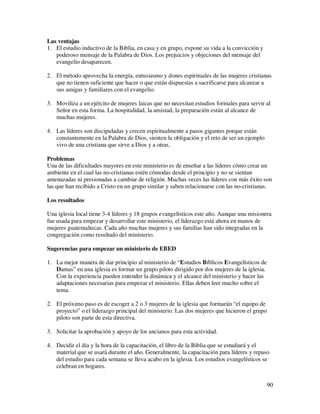 Las ventajas
1. El estudio inductivo de la Biblia, en casa y en grupo, expone su vida a la convicción y
   poderoso mensaje de la Palabra de Dios. Los prejuicios y objeciones del mensaje del
   evangelio desaparecen.

2. El método aprovecha la energía, entusiasmo y dones espirituales de las mujeres cristianas
   que no tienen suficiente que hacer o que están dispuestas a sacrificarse para alcanzar a
   sus amigas y familiares con el evangelio.

3. Moviliza a un ejército de mujeres laicas que no necesitan estudios formales para servir al
   Señor en esta forma. La hospitalidad, la amistad, la preparación están al alcance de
   muchas mujeres.

4. Las líderes son discipuladas y crecen espiritualmente a pasos gigantes porque están
   constantemente en la Palabra de Dios, sienten la obligación y el reto de ser un ejemplo
   vivo de una cristiana que sirve a Dios y a otras.

Problemas
Una de las dificultades mayores en este ministerio es de enseñar a las líderes cómo crear un
ambiente en el cual las no-cristianas estén cómodas desde el principio y no se sientan
amenazadas ni presionadas a cambiar de religión. Muchas veces las líderes con más éxito son
las que han recibido a Cristo en un grupo similar y saben relacionarse con las no-cristianas.

Los resultados

Una iglesia local tiene 3-4 líderes y 18 grupos evangelísticos este año. Aunque una misionera
fue usada para empezar y desarrollar este ministerio, el liderazgo está ahora en manos de
mujeres guatemaltecas. Cada año muchas mujeres y sus familias han sido integradas en la
congregación como resultado del ministerio.

Sugerencias para empezar un ministerio de EBED

1. La mejor manera de dar principio al ministerio de “Estudios Bíblicos Evangelísticos de
   Damas” en una iglesia es formar un grupo piloto dirigido por dos mujeres de la iglesia.
   Con la experiencia pueden entender la dinámica y el alcance del ministerio y hacer las
   adaptaciones necesarias para empezar el ministerio. Ellas deben leer mucho sobre el
   tema.

2. El próximo paso es de escoger a 2 o 3 mujeres de la iglesia que formarán “el equipo de
   proyecto” o el liderazgo principal del ministerio. Las dos mujeres que hicieron el grupo
   piloto son parte de esta directiva.

3. Solicitar la aprobación y apoyo de los ancianos para esta actividad.

4. Decidir el día y la hora de la capacitación, el libro de la Biblia que se estudiará y el
   material que se usará durante el año. Generalmente, la capacitación para líderes y repaso
   del estudio para cada semana se lleva acabo en la iglesia. Los estudios evangelísticos se
   celebran en hogares.


                                                                                             90
 