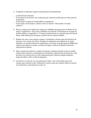 5. Compartir los diferentes aspectos del programa de entrenamiento:

-   La filosofía del ministerio
-   Cómo hacer la invitación a las vecinas para que asistan al estudio (proveer ideas para tés
    de apertura).
-   Cómo dirigir un grupo de estudio bíblico evangelístico.
-   Cómo tratar con las mujeres católicas (véase el artículo “Alcanzando a la mujer
    católica”).

6. Buscar a mujeres de la iglesia que tengan las cualidades necesarias para ser líderes de los
   grupos evangelísticos. Véase estas cualidades en el artículo “El liderazgo de un grupo de
   estudios bíblicos evangelísticos”. Consiga la aprobación de los ancianos para esta lista de
   damas. Ellas deben gozar del apoyo y permiso de sus esposos también.

7. Mandar una carta a estas mujeres retando e invitándolas a formar parte del ministerio de
   alcanzar a sus vecinas para Cristo. Explique el compromiso que adquieren, de asistir
   fielmente a la reunión semanal de capacitación y de formar su propio grupo de EBED que
   tendrá en otro día de la semana. Avisarles del lugar y fecha de la primera reunión de
   capacitación de líderes.

8. Entre el grupo de la directiva, repartir el material a estudiarse durante el año de estudio.
   Cada una de la directiva se turna para dar el trasfondo y aplicaciones de la lección y estar
   presente en la reunión previa a la de capacitación para contestar cualquier duda que
   tengan las líderes sobre su hoja de preguntas.

9. La directiva se reúne de vez en cuando para evaluar, orar y hacer planes para el té
   clausura que terminará el año. Planearán en cuanto a qué otras mujeres deben involucrar
   en el ministerio y qué material se usará, etc.




                                                                                             91
 
