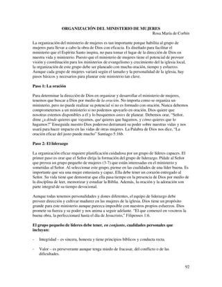 ORGANIZACIÓN DEL MINISTERIO DE MUJERES
                                                     Rosa María de Corbín

La organización del ministerio de mujeres es tan importante porque habilita al grupo de
mujeres para llevar a cabo la obra de Dios con eficacia. Es diseñado para facilitar el
ministerio que el Espíritu Santo inspira, no para tomar el lugar de la dirección de Dios en
nuestra vida y ministerio. Puesto que el ministerio de mujeres tiene el potencial de proveer
visión y coordinación para los ministerios de evangelismo y crecimiento del la iglesia local,
la organización de este grupo debe ser planeado con mucha oración, tiempo y esfuerzo.
Aunque cada grupo de mujeres variará según el tamaño y la personalidad de la iglesia, hay
pasos básicos y necesarios para planear este ministerio tan clave.

Paso 1: La oración

Para determinar la dirección de Dios en organizar y desarrollar el ministerio de mujeres,
tenemos que buscar a Dios por medio de la oración. No importa como se organiza un
ministerio, pero no puede realizar su potencial si no es formado con oración. Nunca debemos
comprometernos a un ministerio si no podemos apoyarlo en oración. Dios quiere que
nosotras estemos disponibles a él y lo busquemos antes de planear. Debemos orar, “Señor,
dime ¿a dónde quieres que vayamos, qué quieres que hagamos, y cómo quieres que lo
hagamos?” Enseguida nuestro Dios poderoso derramará su poder sobre nuestras vidas y nos
usará para hacer impacto en las vidas de otras mujeres. La Palabra de Dios nos dice, “La
oración eficaz del justo puede mucho” Santiago 5:16b.

Paso 2: El liderazgo

La organización eficaz requiere planificación cuidadosa por un grupo de líderes capaces. El
primer paso es orar que el Señor dirija la formación del grupo de liderazgo. Pídale al Señor
que provea un grupo pequeño de mujeres (3-7) que están interesadas en el ministerio y
sometidas al Señor. Al seleccionar este grupo, piense en las cualidades de una líder buena. Es
importante que sea una mujer entusiasta y capaz. Ella debe tener un corazón entregado al
Señor. Su vida tiene que demostrar que ella pasa tiempo en la presencia de Dios por medio de
la disciplina de leer, memorizar y estudiar la Biblia. Además, la oración y la adoración son
parte integral de su tiempo devocional.

Aunque todas tenemos personalidades y dones diferentes, el equipo de liderazgo debe
proveer dirección y cultivar madurez en las mujeres de la iglesia. Dios tiene un propósito
grande para este ministerio aunque parezca imposible con nuestros propios esfuerzos. Dios
promete su fuerza y su poder y nos anima a seguir adelante. “El que comenzó en vosotros la
buena obra, la perfeccionará hasta el día de Jesucristo,” Filipenses 1:6.

El grupo pequeño de líderes debe tener, en conjunto, cualidades personales que
incluyan:

-   Integridad – es sincera, honesta y tiene principios bíblicos y conducta recta.

-   Valor – es perseverante aunque tenga miedo de fracasar, del conflicto o de las
    dificultades.


                                                                                            92
 