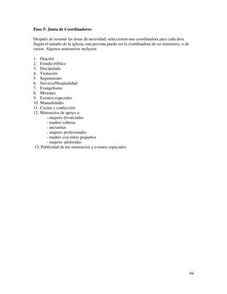 Paso 5: Junta de Coordinadores

Después de resumir las áreas de necesidad, seleccionen una coordinadora para cada área.
Según el tamaño de la iglesia, una persona puede ser la coordinadora de un ministerio, o de
varios. Algunos ministerios incluyen:

1. Oración
2. Estudio bíblico
3. Discipulado
4. Visitación
5. Seguimiento
6. Servicio/Hospitalidad
7. Evangelismo
8. Misiones
9. Eventos especiales
10.Manualidades
11.Cocina y confección
12.Ministerios de apoyo a:
       -.mujeres divorciadas
       - madres solteras
       - ancianitas
       - mujeres profesionales
       - madres con niños pequeños
       - mujeres adoloridas
13. Publicidad de los ministerios y eventos especiales




                                                                                              94
 