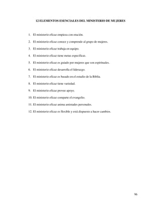 12 ELEMENTOS ESENCIALES DEL MINISTERIO DE MUJERES



1. El ministerio eficaz empieza con oración.

2. El ministerio eficaz conoce y comprende al grupo de mujeres.

3. El ministerio eficaz trabaja en equipo.

4. El ministerio eficaz tiene metas específicas.

5. El ministerio eficaz es guiado por mujeres que son espirituales.

6. El ministerio eficaz desarrolla el liderazgo.

7. El ministerio eficaz es basado en el estudio de la Biblia.

8. El ministerio eficaz tiene variedad.

9. El ministerio eficaz provee apoyo.

10. El ministerio eficaz comparte el evangelio.

11. El ministerio eficaz anima amistades personales.

12. El ministerio eficaz es flexible y está dispuesto a hacer cambios.




                                                                         96
 