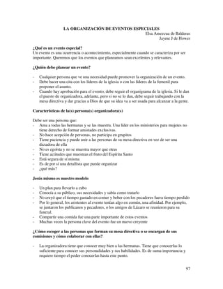LA ORGANIZACIÓN DE EVENTOS ESPECIALES
                                                  Elsa Amezcua de Balderas
                                                         Jayme J de Hower

¿Qué es un evento especial?
Un evento es una ocurrencia o acontecimiento, especialmente cuando se caracteriza por ser
importante. Queremos que los eventos que planeamos sean excelentes y relevantes.

¿Quién debe planear un evento?

-   Cualquier persona que ve una necesidad puede promover la organización de un evento.
-   Debe hacer una cita con los líderes de la iglesia o con las líderes de la femenil para
    proponer el asunto.
-   Cuando hay aprobación para el evento, debe seguir el organigrama de la iglesia. Si le dan
    el puesto de organizadora, adelante, pero si no se lo dan, debe seguir trabajando con la
    mesa directiva y dar gracias a Dios de que su idea va a ser usada para alcanzar a la gente.

Características de la(s) persona(s) organizadora(s)

Debe ser una persona que:
- Ama a todas las hermanas y se las muestra. Una líder en los ministerios para mujeres no
   tiene derecho de formar amistades exclusivas.
- No hace acepción de personas, no participa en grupitos
- Tiene paciencia y puede unir a las personas de su mesa directiva en vez de ser una
   dictadora de ella
- No es egoísta y no se muestra mayor que otras
- Tiene actitudes que muestran el fruto del Espíritu Santo
- Está segura de sí misma
- Es de por sí una detallista que puede organizar
- ¿qué más?

Jesús mismo es nuestro modelo

-   Un plan para llevarlo a cabo
-   Conocía a su público, sus necesidades y sabía como tratarlo
-   No creyó que el tiempo gastado en comer y beber con los pecadores fuera tiempo perdido
-   Por lo general, los asistentes al evento tenían algo en común, una afinidad. Por ejemplo,
    se juntaron los publicanos y pecadores, o los amigos de Lázaro se reunieron para su
    funeral.
-   Compartir una comida fue una parte importante de estos eventos
-   Muchas veces la persona clave del evento fue un nuevo creyente

¿Cómo escoger a las personas que forman su mesa directiva o se encargan de sus
comisiones y cómo colaborar con ellas?

-   La organizadora tiene que conocer muy bien a las hermanas. Tiene que conocerlas lo
    suficiente para conocer sus personalidades y sus habilidades. Es de suma importancia y
    requiere tiempo el poder conocerlas hasta este punto.


                                                                                             97
 