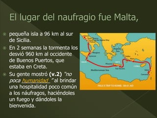  pequeña isla a 96 km al sur
de Sicilia.
 En 2 semanas la tormenta los
desvió 960 km al occidente
de Buenos Puertos, que
estaba en Creta.
 Su gente mostró (v.2) “no
poca __________” al brindar
una hospitalidad poco común
a los náufragos, haciéndoles
un fuego y dándoles la
bienvenida.
humanidad
 