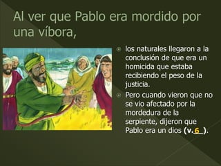  los naturales llegaron a la
conclusión de que era un
homicida que estaba
recibiendo el peso de la
justicia.
 Pero cuando vieron que no
se vio afectado por la
mordedura de la
serpiente, dijeron que
Pablo era un dios (v.__).6
 