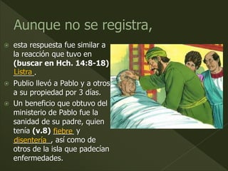  esta respuesta fue similar a
la reacción que tuvo en
(buscar en Hch. 14:8-18)
_____.
 Publio llevó a Pablo y a otros
a su propiedad por 3 días.
 Un beneficio que obtuvo del
ministerio de Pablo fue la
sanidad de su padre, quien
tenía (v.8) _____ y
_________, así como de
otros de la isla que padecían
enfermedades.
Listra
fiebre
disentería
 