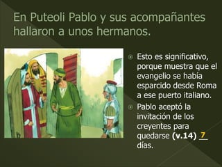  Esto es significativo,
porque muestra que el
evangelio se había
esparcido desde Roma
a ese puerto italiano.
 Pablo aceptó la
invitación de los
creyentes para
quedarse (v.14) __
días.
7
 