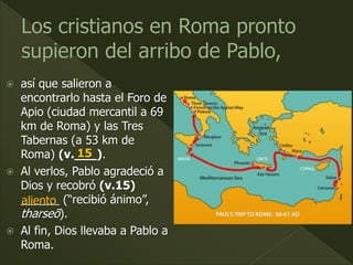  así que salieron a
encontrarlo hasta el Foro de
Apio (ciudad mercantil a 69
km de Roma) y las Tres
Tabernas (a 53 km de
Roma) (v.___).
 Al verlos, Pablo agradeció a
Dios y recobró (v.15)
______ (“recibió ánimo”,
tharseō).
 Al fin, Dios llevaba a Pablo a
Roma.
15
aliento
 