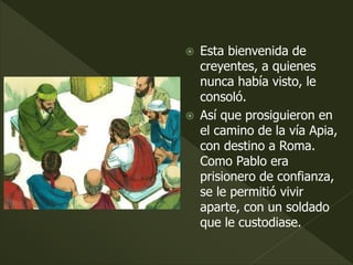  Esta bienvenida de
creyentes, a quienes
nunca había visto, le
consoló.
 Así que prosiguieron en
el camino de la vía Apia,
con destino a Roma.
Como Pablo era
prisionero de confianza,
se le permitió vivir
aparte, con un soldado
que le custodiase.
 