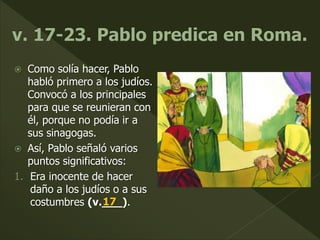  Como solía hacer, Pablo
habló primero a los judíos.
Convocó a los principales
para que se reunieran con
él, porque no podía ir a
sus sinagogas.
 Así, Pablo señaló varios
puntos significativos:
1. Era inocente de hacer
daño a los judíos o a sus
costumbres (v.___).17
 