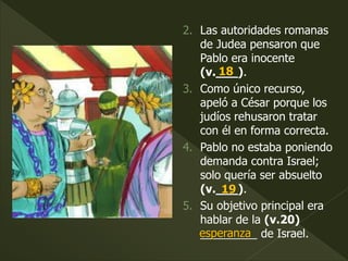 2. Las autoridades romanas
de Judea pensaron que
Pablo era inocente
(v.___).
3. Como único recurso,
apeló a César porque los
judíos rehusaron tratar
con él en forma correcta.
4. Pablo no estaba poniendo
demanda contra Israel;
solo quería ser absuelto
(v.___).
5. Su objetivo principal era
hablar de la (v.20)
_________ de Israel.
18
19
esperanza
 
