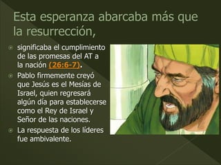  significaba el cumplimiento
de las promesas del AT a
la nación (26:6-7).
 Pablo firmemente creyó
que Jesús es el Mesías de
Israel, quien regresará
algún día para establecerse
como el Rey de Israel y
Señor de las naciones.
 La respuesta de los líderes
fue ambivalente.
 