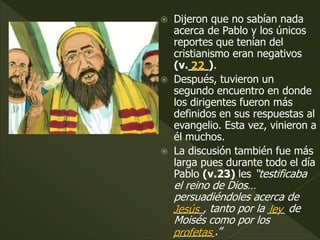  Dijeron que no sabían nada
acerca de Pablo y los únicos
reportes que tenían del
cristianismo eran negativos
(v.___).
 Después, tuvieron un
segundo encuentro en donde
los dirigentes fueron más
definidos en sus respuestas al
evangelio. Esta vez, vinieron a
él muchos.
 La discusión también fue más
larga pues durante todo el día
Pablo (v.23) les “testificaba
el reino de Dios…
persuadiéndoles acerca de
_____, tanto por la ___ de
Moisés como por los
_______.”
22
Jesús ley
profetas
 