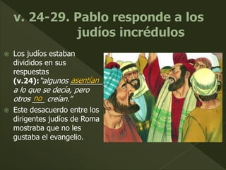  Los judíos estaban
divididos en sus
respuestas
(v.24):“algunos ________
a lo que se decía, pero
otros ___ creían.”
 Este desacuerdo entre los
dirigentes judíos de Roma
mostraba que no les
gustaba el evangelio.
asentían
no
 