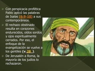  Con perspicacia profética
Pablo aplicó las palabras
de Isaías (6:9-10) a sus
contemporáneos.
 El rechazo obstinado
resulta en corazones
endurecidos, oídos sordos
y ojos espiritualmente
cerrados. Por eso, el
enfoque de la
evangelización se vuelve a
los gentiles (v.___).
 De Jerusalén a Roma, la
mayoría de los judíos lo
rechazaron.
28
 