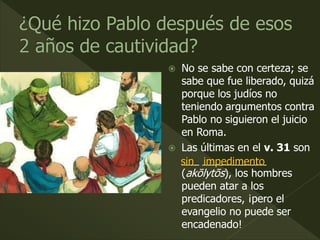  No se sabe con certeza; se
sabe que fue liberado, quizá
porque los judíos no
teniendo argumentos contra
Pablo no siguieron el juicio
en Roma.
 Las últimas en el v. 31 son
___ ___________
(akōlytōs), los hombres
pueden atar a los
predicadores, ¡pero el
evangelio no puede ser
encadenado!
sin impedimento
 