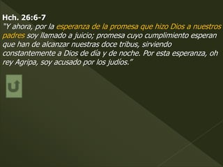 Hch. 26:6-7
“Y ahora, por la esperanza de la promesa que hizo Dios a nuestros
padres soy llamado a juicio; promesa cuyo cumplimiento esperan
que han de alcanzar nuestras doce tribus, sirviendo
constantemente a Dios de día y de noche. Por esta esperanza, oh
rey Agripa, soy acusado por los judíos.”
 