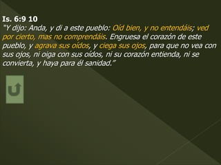 Is. 6:9 10
“Y dijo: Anda, y di a este pueblo: Oíd bien, y no entendáis; ved
por cierto, mas no comprendáis. Engruesa el corazón de este
pueblo, y agrava sus oídos, y ciega sus ojos, para que no vea con
sus ojos, ni oiga con sus oídos, ni su corazón entienda, ni se
convierta, y haya para él sanidad.”
 