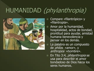  Compare «filantrópico» y
«filantropía».
 Amor por la humanidad,
hospitalidad, actos de bondad,
prontitud para ayudar, amistad
humana benevolencia y
pensar en los demás.
 La palabra es un compuesto
de philos «amor», y
anthropos «hombre».
 En Tito 3:4, philanthropia se
usa para describir el amor
bondadoso de Dios hacia los
seres humanos.
 