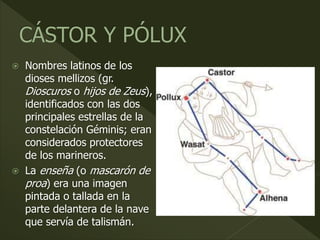  Nombres latinos de los
dioses mellizos (gr.
Dioscuros o hijos de Zeus),
identificados con las dos
principales estrellas de la
constelación Géminis; eran
considerados protectores
de los marineros.
 La enseña (o mascarón de
proa) era una imagen
pintada o tallada en la
parte delantera de la nave
que servía de talismán.
 
