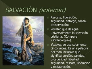  Rescate, liberación,
seguridad, entrega, salida,
preservación;
 Vocablo que designa
universalmente la salvación
cristiana. (Compare
«soteriología»).
 Soterion se usa solamente
cinco veces. Es una palabra
del todo inclusiva que
significa perdón, sanidad,
prosperidad, libertad,
seguridad, rescate, liberación
y restauración.
 